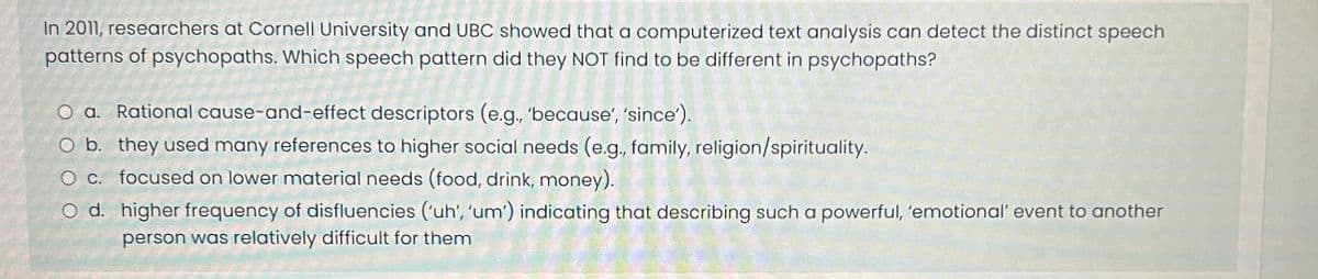 In 2011, researchers at Cornell University and UBC showed that a computerized text analysis can detect the distinct speech
patterns of psychopaths. Which speech pattern did they NOT find to be different in psychopaths?
O a. Rational cause-and-effect descriptors (e.g., 'because', 'since').
O b. they used many references to higher social needs (e.g., family, religion/spirituality.
O c.
focused on lower material needs (food, drink, money).
O d.
higher frequency of disfluencies ('uh', 'um') indicating that describing such a powerful, 'emotional' event to another
person was relatively difficult for them