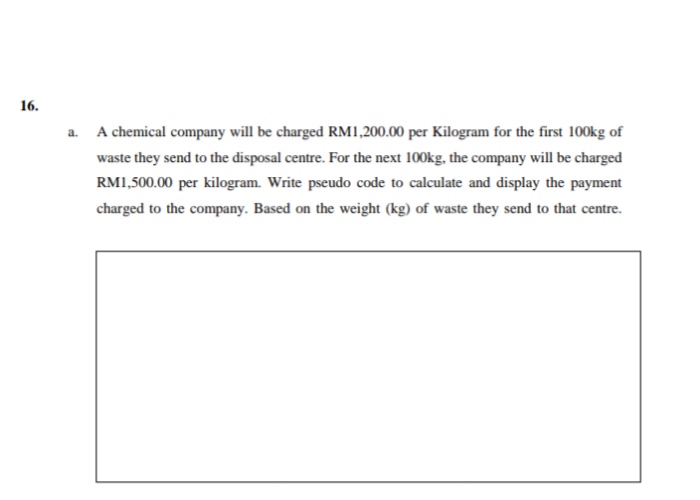 16.
a. A chemical company will be charged RM1,200.00 per Kilogram for the first 100kg of
waste they send to the disposal centre. For the next 100kg, the company will be charged
RM1,500.00 per kilogram. Write pseudo code to calculate and display the payment
charged to the company. Based on the weight (kg) of waste they send to that centre.
