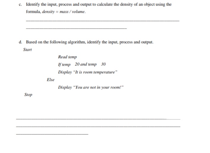 c. Identify the input, process and output to calculate the density of an object using the
formula, density = mass / volume.
d. Based on the following algorithm, identify the input, process and output.
Start
Read temp
If temp 20 and temp 30
Display "It is room temperature"
Else
Display "You are not in your room!"
Stop
