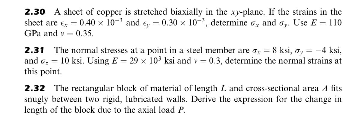 A sheet of copper is stretched biaxially in the xy-plane. If the strains in the
0.40 x 10-3 and e,
2.30
sheet are €x
= 0.30 x 10-3, determine ox and o,. Use E = 110
y•
GPa and v
0.35.
The normal stresses at a point in a steel member are ox =
10 ksi. Using E = 29 × 10³ ksi and v =
8 ksi, oy
0.3, determine the normal strains at
2.31
-4 ksi,
=
and oz =
this point.
2.32
The rectangular block of material of length L and cross-sectional area A fits
snugly between two rigid, lubricated walls. Derive the expression for the change in
length of the block due to the axial load P.
