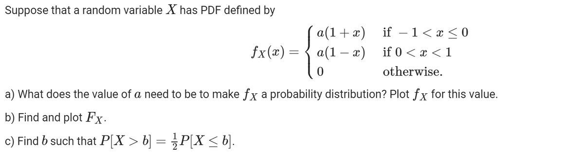 Suppose that a random variable X has PDF defined by
ƒx(x) =
a(1+x)
a(1-x)
0
if − 1 ≤ x ≤0
if 0<x< 1
otherwise.
a) What does the value of a need to be to make fx a probability distribution? Plot fx for this value.
b) Find and plot Fx.
c) Find b such that P[X > b] = ½ P[X ≤ b].