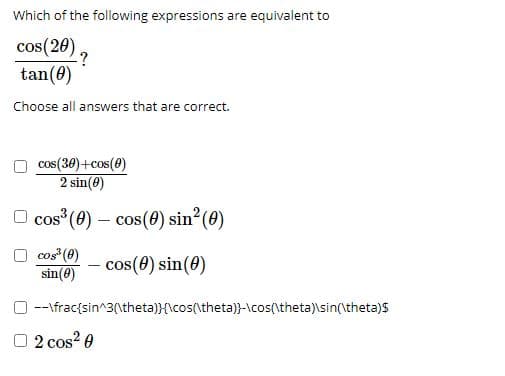 Which of the following expressions are equivalent to
cos(20)
-?
tan(0)
Choose all answers that are correct.
cos(30)+cos(0)
2 sin(8)
O cos (0) – cos(0) sin?(0)
cos (0)
sin(0)
cos(0) sin(0)
O --\frac{sin^3(\theta)}{\cos(\theta)}-\cos(\theta)\sin(\theta)s
O 2 cos? 0
