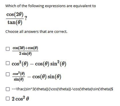 Which of the following expressions are equivalent to
cos(20)
tan(0)
Choose all answers that are correct.
cos(30)+cos(0)
2 sin(8)
O cos (0) – cos(0) sin (0)
cos (0)
sin(8)
cos(0) sin(0)
O--\frac{sin^3(\theta)}{\cos(\theta)}-\cos(\theta)\sin(\theta)$
O 2 cos? 0
