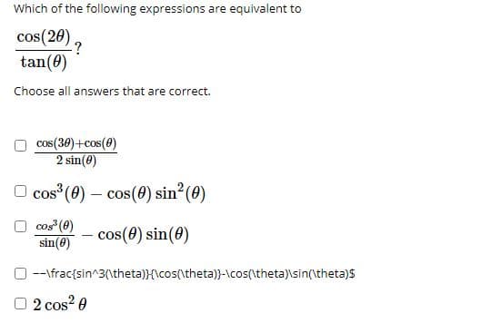 Which of the following expressions are equivalent to
cos(20),
.?
tan(0)
Choose all answers that are correct.
cos(30)+cos(0)
2 sin(0)
O cos (0) – cos(0) sin²(0)
cos (0)
sin(8)
cos(0) sin(0)
--\frac{sin^3(\theta)}{\cos(\theta)}-\cos(\theta)\sin(\theta)s
O 2 cos? 0
