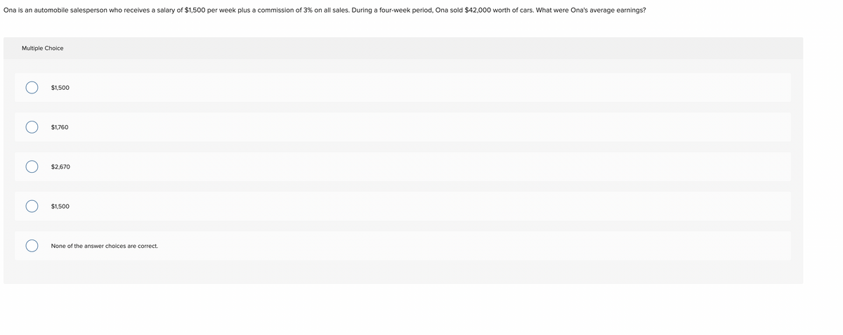 Ona is an automobile salesperson who receives a salary of $1,500 per week plus a commission of 3% on all sales. During a four-week period, Ona sold $42,000 worth of cars. What were Ona's average earnings?
Multiple Choice
O
$1,500
$1,760
$2,670
$1,500
None of the answer choices are correct.