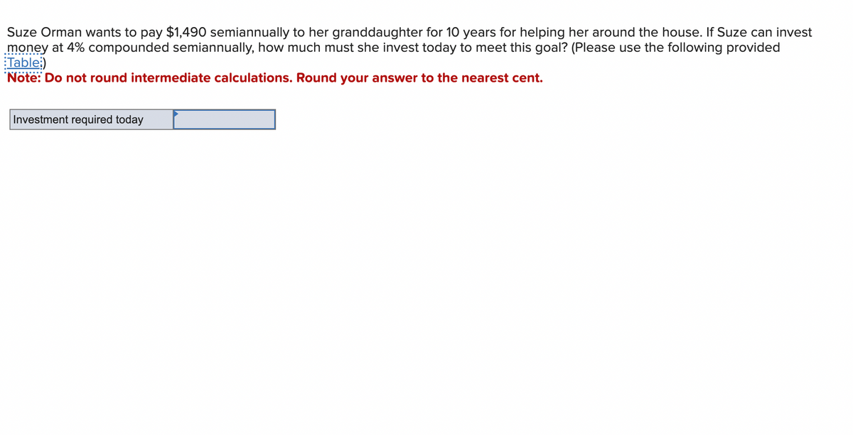 Suze Orman wants to pay $1,490 semiannually to her granddaughter for 10 years for helping her around the house. If Suze can invest
money at 4% compounded semiannually, how much must she invest today to meet this goal? (Please use the following provided
Table:)
Note: Do not round intermediate calculations. Round your answer to the nearest cent.
Investment required today