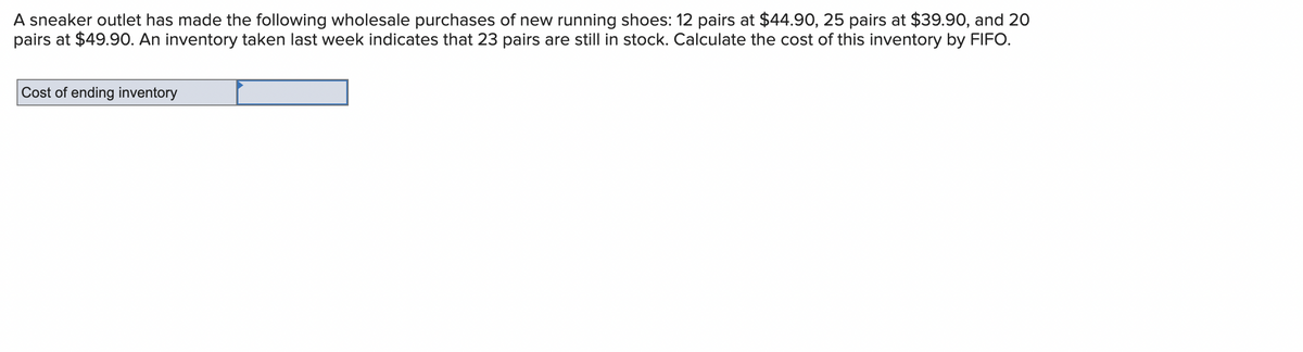 A sneaker outlet has made the following wholesale purchases of new running shoes: 12 pairs at $44.90, 25 pairs at $39.90, and 20
pairs at $49.90. An inventory taken last week indicates that 23 pairs are still in stock. Calculate the cost of this inventory by FIFO.
Cost of ending inventory