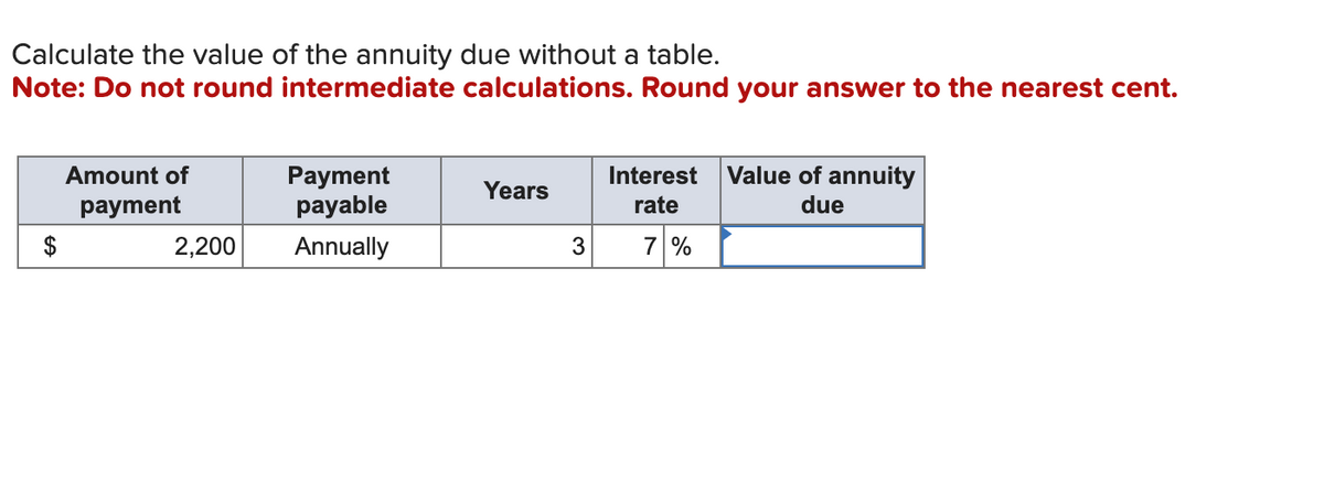 Calculate the value of the annuity due without a table.
Note: Do not round intermediate calculations. Round your answer to the nearest cent.
Amount of
payment
2,200
Payment
payable
Annually
Years
3
Interest Value of annuity
due
rate
7 %