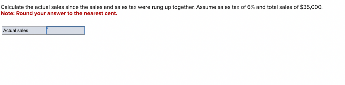 Calculate the actual sales since the sales and sales tax were rung up together. Assume sales tax of 6% and total sales of $35,000.
Note: Round your answer to the nearest cent.
Actual sales