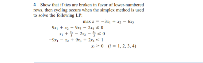 4 Show that if ties are broken in favor of lower-numbered
rows, then cycling occurs when the simplex method is used
to solve the following LP:
max z = -3x1 + x2 – 6x3
9x1 + x2 - 9x3 – 2x4 5 0
Xi + - 2x3 - s 0
-9x1 - x2 + 9x3 + 2x4 < 1
X, 2 0 (i = 1, 2, 3, 4)
