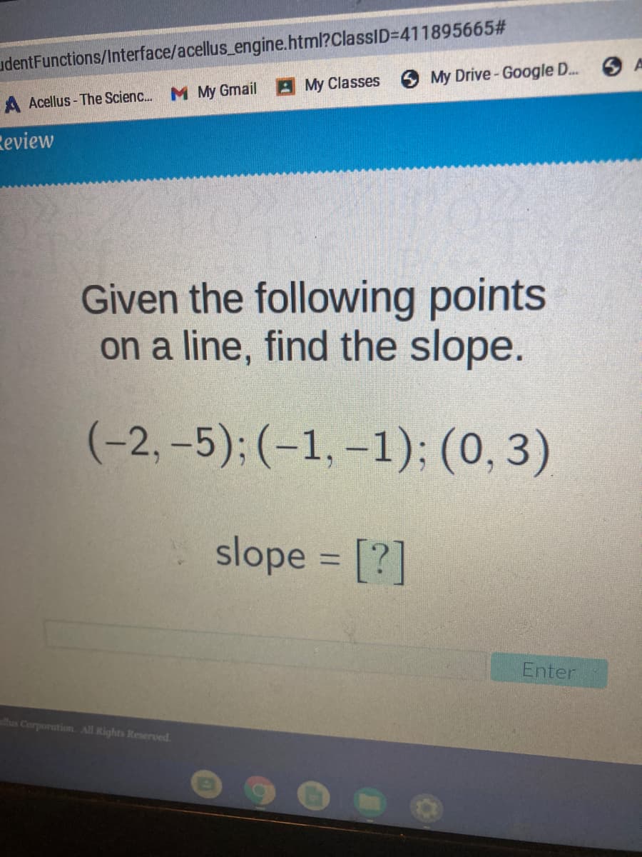 udentFunctions/Interface/acellus_engine.html?ClassID=411895665#
My Drive-Google D.
A Acellus - The Scienc. M My Gmail My Classes
Review
Given the following points
on a line, find the slope.
(-2, -5);(-1, –1); (0, 3)
slope = [?]
%3D
Enter
us Corporation. All Rights Reserved.
