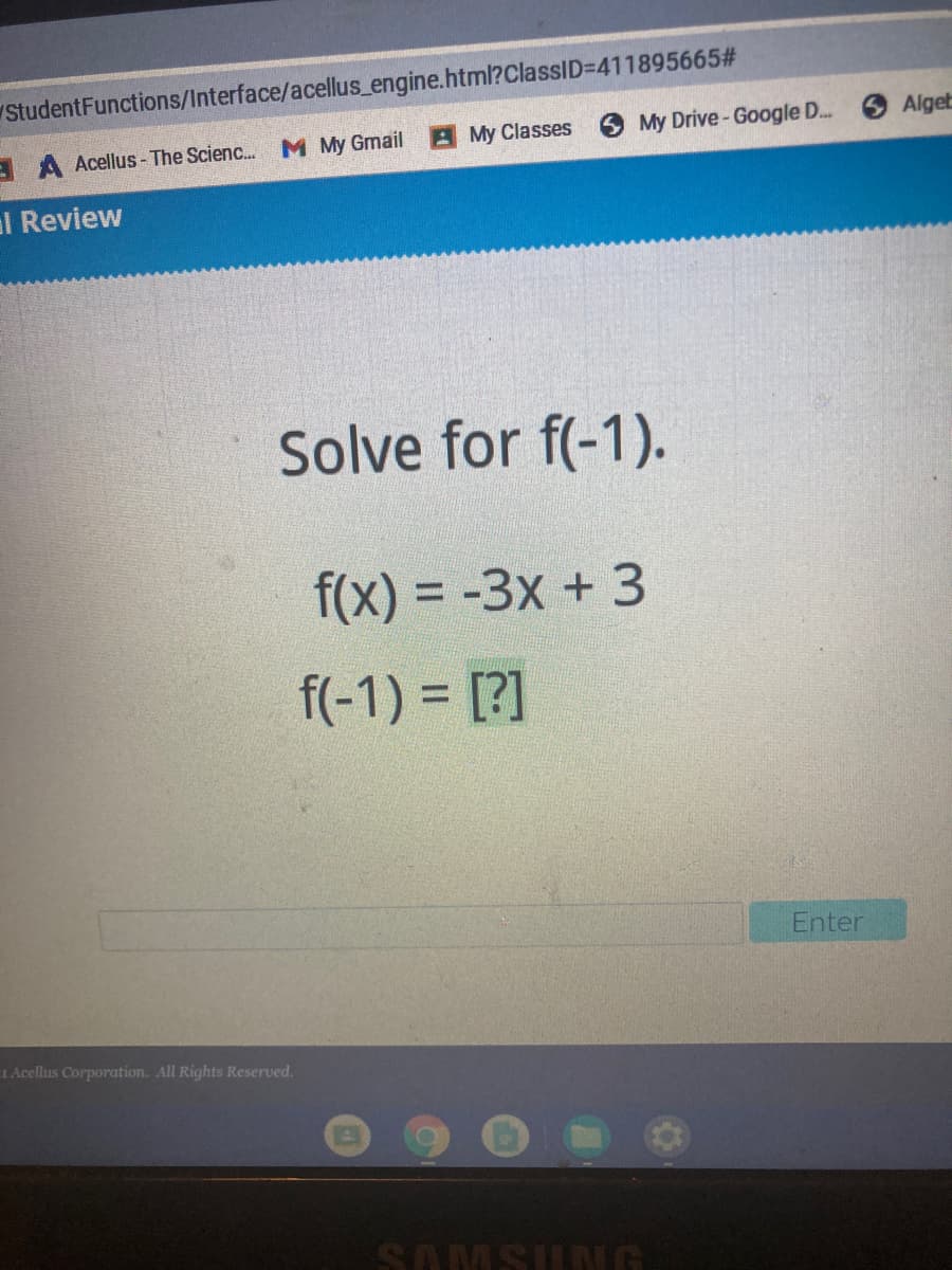 StudentFunctions/Interface/acellus_engine.html?ClassID3D411895665#
M My Gmail
My Classes
6 My Drive- Google D...
OAlgeb
A Acellus - The Scienc.
al Review
Solve for f(-1).
f(x) = -3x + 3
%3D
f(-1) = [?]
Enter
1 Acellus Corporation. All Rights Reserved.
SAMSUNG
