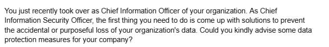 You just recently took over as Chief Information Officer of your organization. As Chief
Information Security Officer, the first thing you need to do is come up with solutions to prevent
the accidental or purposeful loss of your organization's data. Could you kindly advise some data
protection measures for your company?