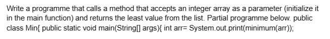 Write a programme that calls a method that accepts an integer array as a parameter (initialize it
in the main function) and returns the least value from the list. Partial programme below. public
class Min{ public static void main(String[] args) { int arr= System.out.print(minimum(arr));