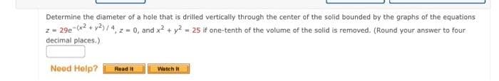 Determine the diameter of a hole that is drilled vertically through the center of the solid bounded by the graphs of the equations
z-29e-(x2 + y2)/4, z = 0, and x² + y2 = 25 if one-tenth of the volume of the solid is removed. (Round your answer to four
decimal places.)
Need Help?
Read it
Watch It