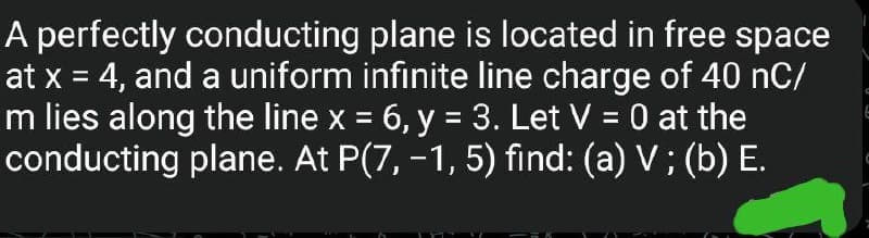 A perfectly conducting plane is located in free space
at x = 4, and a uniform infinite line charge of 40 nC/
m lies along the line x = 6, y = 3. Let V = 0 at the
conducting plane. At P(7, -1, 5) find: (a) V; (b) E.
E