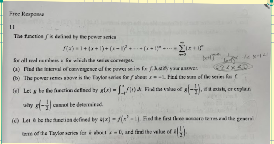 Free Response
11
The function is defined by the power series
f(x) = 1 + (x+1)+ (x + 1)² ++ (x + 1)² + ... =
-=[(x+1)"
n=0
(x+1)*. -/<x+1 <1
(22x20
for all real numbers x for which the series converges.
(a) Find the interval of convergence of the power series for f. Justify your answer.
(b) The power series above is the Taylor series for f about x = -1. Find the sum of the series for f.
(c) Let g be the function defined by g(x) = f(t) dt. Find the value of g(-2), if it exists, or explain
why g(-1) cannot be determined.
(d) Leth be the function defined by h(x) = f(x²-1). Find the first three nonzero terms and the general
term of the Taylor series for h about x = 0, and find the value of h
8 h (2).