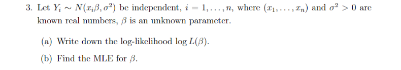 3. Let Y; ~ N(x;ß, o²) be independent, i = 1,..., n, where (#1,..., In) and o² > 0 are
known rcal numbers, ß is an unknown parameter.
(a) Write down the log-likclihood log L(ß).
(b) Find the MLE for ß.
