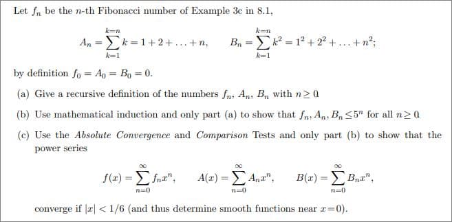 Let fn be the n-th Fibonacci number of Example 3c in 8.1,
k=n
k=n
An = Σκ=1+2+...+n, Bnk²= 1² +2²+...+n²;
k=1
k=1
by definition fo Ao = Bo = 0.
(a) Give a recursive definition of the numbers fn, An, Bn with n ≥ 0
(b) Use mathematical induction and only part (a) to show that fn, An, Bn ≤5" for all n≥0
(c) Use the Absolute Convergence and Comparison Tests and only part (b) to show that the
power series
∞
DO
∞
f(x) = fnx", A(x) = Σ Ana",
B(x) = Σ Bnt",
n=0
n=0
n=0
converge if r < 1/6 (and thus determine smooth functions near r=0).