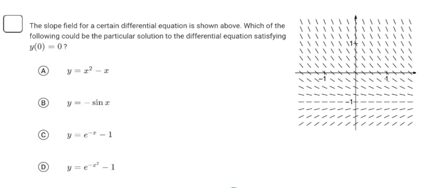 The slope field for a certain differential equation is shown above. Which of the
following could be the particular solution to the differential equation satisfying
y(0) = 0?
y = x² - x
B
y = - sin x
y=e-1
y = ex²-1