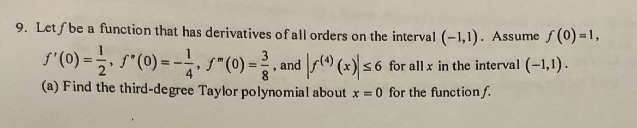 9. Let f be a function that has derivatives of all orders on the interval (-1,1). Assume f(0) =1,
(¹) (x) ≤ 6 for all x in the interval (−1,1).
ƒ'(0) =
*(0) = -1, " (0)=, and
(a) Find the third-degree Taylor polynomial about x = 0 for the function f.