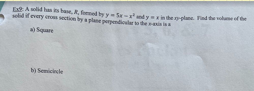 Ex9: A solid has its base, R, formed by y = 5x - x² and y = x in the xy-plane. Find the volume of the
solid if every cross section by a plane perpendicular to the x-axis is a
a) Square
b) Semicircle