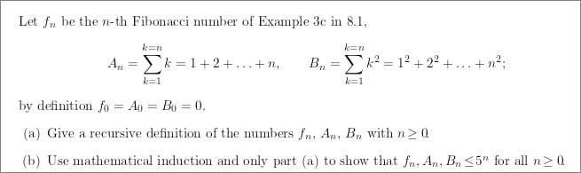 Let fn be the n-th Fibonacci number of Example 3c in 8.1,
k=n
k=n
An= k = 1 + 2 + ... + m₂
-E-
B₁=k²= 1² +2²+...+n²;
k=1
k=1
by definition fo = Ao = Bo = 0.
(a) Give a recursive definition of the numbers fn, An, Bn with n20
(b) Use mathematical induction and only part (a) to show that fn, An, Bn <5" for all n ≥ 0