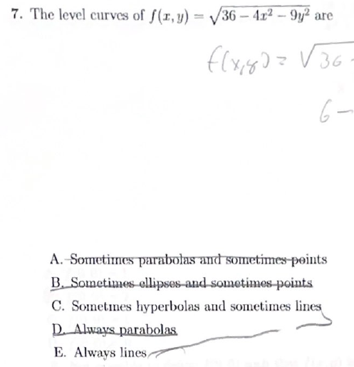 7. The level curves of f(x, y) = √36-4x² - 9y² are
f(x₁80= √36
6-
A. Sometimes parabolas and sometimes points
B. Sometimes ellipses and sometimes points
C. Sometimes hyperbolas and sometimes lines
D. Always parabolas
E. Always lines,