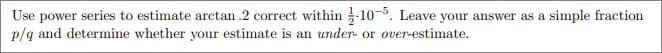 Use power series to estimate arctan .2 correct within -10-5. Leave your answer as a simple fraction
p/q and determine whether your estimate is an under- or over-estimate.
