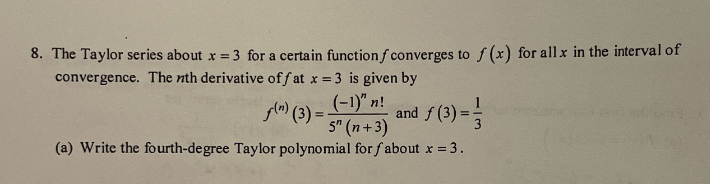 8. The Taylor series about x = 3 for a certain function f converges to f(x) for all x in the interval of
convergence. The nth derivative off at x = 3 is given by
(-1)" n!
and f(3) =
f(n) (3)=-
5" (n+3)
(a) Write the fourth-degree Taylor polynomial for fabout x = 3.