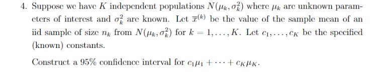 4. Suppose we have K independent populations N(4k, o%) where µk are unknown param-
eters of interest and of are known. Let 7(k) be the value of the sample mean of an
iid sample of size ng from N(Hk, o) for k
1,..., K. Let c1,..., Ck be the spccified
%3D
(known) constants.
Construct a 95% confidence interval for c1µ1+……+ckµK•
