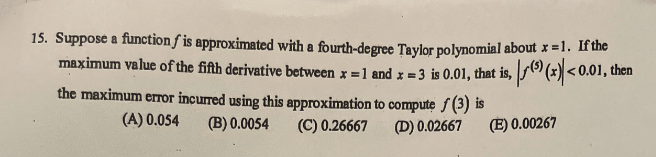 15. Suppose a function f is approximated with a fourth-degree Taylor polynomial about x =1. If the
maximum value of the fifth derivative between x = 1 and x = 3 is 0.01, that is, (5) (x) <0.01, then
the maximum error incurred using this approximation to compute (3) is
(A) 0.054
(B) 0.0054
(C) 0.26667
(D) 0.02667
(E) 0.00267