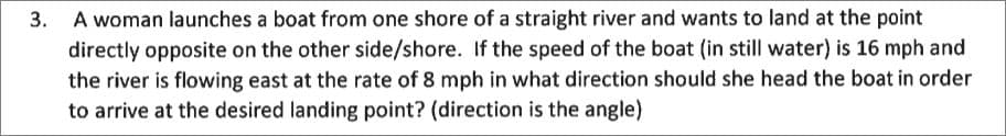 3. A woman launches a boat from one shore of a straight river and wants to land at the point
directly opposite on the other side/shore. If the speed of the boat (in still water) is 16 mph and
the river is flowing east at the rate of 8 mph in what direction should she head the boat in order
to arrive at the desired landing point? (direction is the angle)