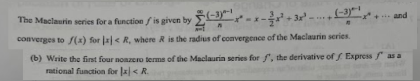 (-3)-1
PL
The Maclaurin series for a function f' is given by (-3) ---
71
converges to f(x) for x < R, where R is the radius of convergence of the Maclaurin series.
... and
(b) Write the first four nonzero terms of the Maclaurin series for f', the derivative off. Express as a
rational function for x < R.