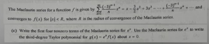 The Maclaurin series for a function / is given by
f
1111
----
(-3)-1
71
8-1
converges to f(x) for x < R, where R is the radius of convergence of the Maclaurin series.
... and
(c) Write the first four nonzero terms of the Maclaurin series for e*. Use the Maclaurin series for e* to write
the third-degree Taylor polynomial for g(x) = f(x) about x = 0.