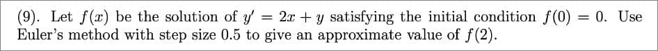 (9). Let f(x) be the solution of y' = 2x + y satisfying the initial condition f(0) = 0. Use
Euler's method with step size 0.5 to give an approximate value of f(2).