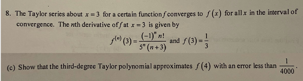 8. The Taylor series about x = 3 for a certain function f converges to f(x) for all x in the interval of
convergence. The nth derivative off at x = 3 is given by
(-1)" n!
and ƒ (3) = -3
5" (n+3)
f(n) (3)=
1
(c) Show that the third-degree Taylor polynomial approximates f (4) with an error less than 4000