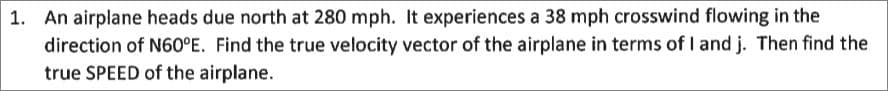 1. An airplane heads due north at 280 mph. It experiences a 38 mph crosswind flowing in the
direction of N60°E. Find the true velocity vector of the airplane in terms of I and j. Then find the
true SPEED of the airplane.