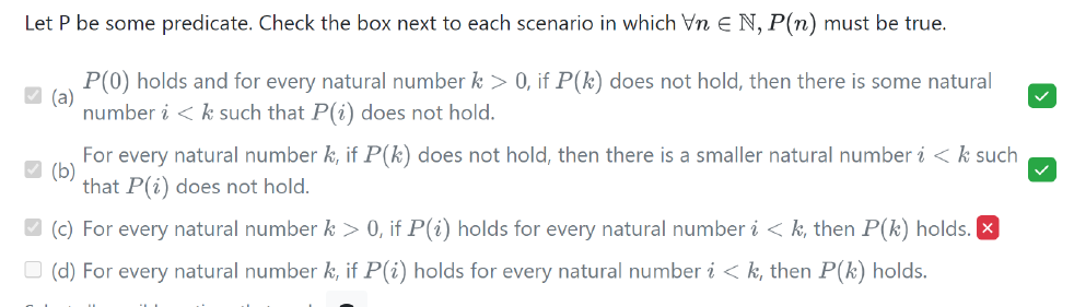 Let P be some predicate. Check the box next to each scenario in which Vn N, P(n) must be true.
P(0) holds and for every natural number k > 0, if P(k) does not hold, then there is some natural
number i < k such that P(i) does not hold.
✓(a)
✓(b)
For every natural number k, if P(k) does not hold, then there is a smaller natural number i < k such
that P(i) does not hold.
✔(c) For every natural number k > 0, if P(i) holds for every natural number i <k, then P(k) holds. x
(d) For every natural number k, if P(i) holds for every natural number i <k, then P(k) holds.
✓