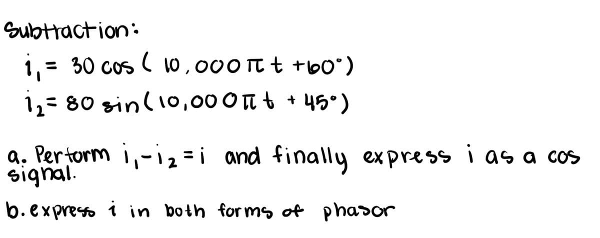 Subtraction:
1,= 30 cos ( 10,000 TT t +b0")
12= 80 sin(io,000n t + 45°)
a. Pertorm i,-=i and finally express i as a cos
signal.
b.express i in both for ms of phasor
