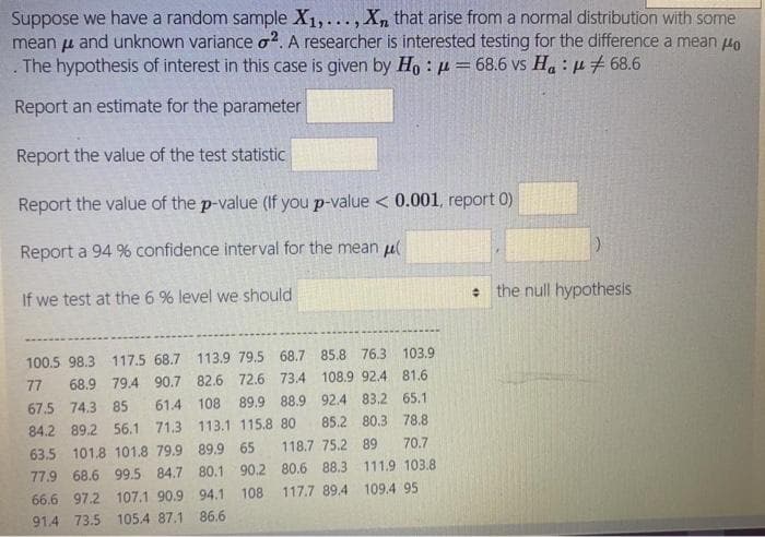 Suppose we have a random sample X1,..., Xn that arise from a normal distribution with some
mean u and unknown variance o?. A researcher is interested testing for the difference a mean 4o
The hypothesis of interest in this case is given by Ho : µ= 68.6 vs Ha : µ + 68.6
Report an estimate for the parameter
Report the value of the test statistic
Report the value of the p-value (If you p-value < 0.001, report 0)
Report a 94 % confidence interval for the mean ul
If we test at the 6 % level we should
+ the null hypothesis
100.5 98.3 117.5 68.7 113.9 79.5 68.7 85.8 76.3 103.9
77
68.9 79.4 90.7 82.6 72.6 73.4 108.9 92.4 81.6
67.5 74.3 85
61.4 108
89.9 88.9 92.4 83.2 65.1
84.2 89.2 56.1 71.3 113.1 115.8 80
63.5 101.8 101.8 79.9 89.9 65
77.9 68.6 99.5 84.7 80.1 90.2 80.6 88.3 111.9 103.8
66.6 97.2 107.1 90.9 94.1 108
85.2 80.3 78.8
118.7 75.2 89
70.7
117.7 89.4 109.4 95
91.4 73.5 105.4 87.1 86.6
