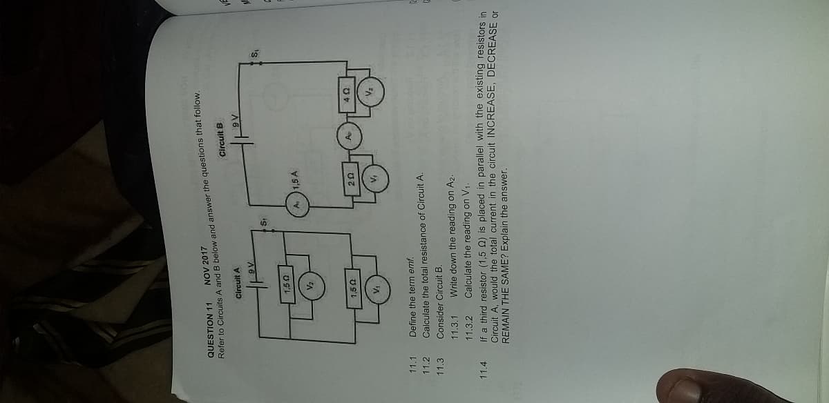 QUESTION 11
NOV 2017
Keler to Circuits A and B below and answer the questions that follow,
Circuit B
Circuit A
A6
is
is
A. 1,5 A
11.1
Define the term emf.
11.2
Calculate the total resistance of Circuit A.
11.3
Consider Circuit B.
11.3.1
Write down the reading on A2.
11.3.2
Calculate the reading on V1
11.4
If a third resistor (1,5 Q) is placed in parallel with the existing resistors in
Circuit A, would the total current in the circuit INCREASE, DECREASE or
REMAIN THE SAME? Explain the answer.
