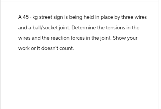 A 45-kg street sign is being held in place by three wires
and a ball/socket joint. Determine the tensions in the
wires and the reaction forces in the joint. Show your
work or it doesn't count.