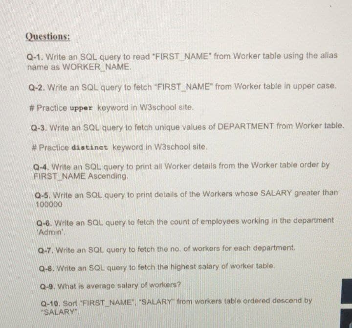 Questions:
Q-1. Write an SQL query to read "FIRST NAME" from Worker table using the alias
name as WORKER NAME.
Q-2. Write an SQL query to fetch "FIRST NAME" from Worker table in upper case.
# Practice upper keyword in W3school site.
Q-3. Write an SQL query to fetch unique values of DEPARTMENT from Worker table.
# Practice distinet keyword in W3school site.
Q-4. Write an SQL query to print all Worker details from the Worker table order by
FIRST NAME Ascending.
Q-5. Write an SQL query to print details of the Workers whose SALARY greater than
100000
Q-6. Write an SQL query to fetch the count of employees working in the department
Admin'.
Q-7. Write an SQL query to fetch the no. of workers for each department.
Q-8. Write an SQL query to fetch the highest salary of worker table.
Q-9. What is average salary of workers?
Q-10. Sort "FIRST NAME", "SALARY" from workers table ordered descend by
"SALARY".
