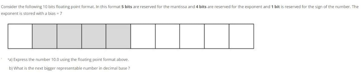 Consider the following 10 bits floating point format. In this format 5 bits are reserved for the mantissa and 4 bits are reserved for the exponent and 1 bit is reserved for the sign of the number. The
exponent is stored with a bias = 7
*a) Express the number 10.0 using the floating point format above.
b) What is the next bigger representable number in decimal base ?
