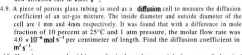 4.9. A piece of porous glass tubing is used as a diffusion cell to measure the diffusion
coefficient of an air-gas mixture. The inside diameter and outside diameter of the
cell are I mm and 4mm respectively. It was found that with a difference in mole
fraction of 10 percent at 25°C and 1 atm pressure, the molar flow rate was
4.0 x 10 mol s
m's.
per centimeter of length. Find the diffusion coefficient in
