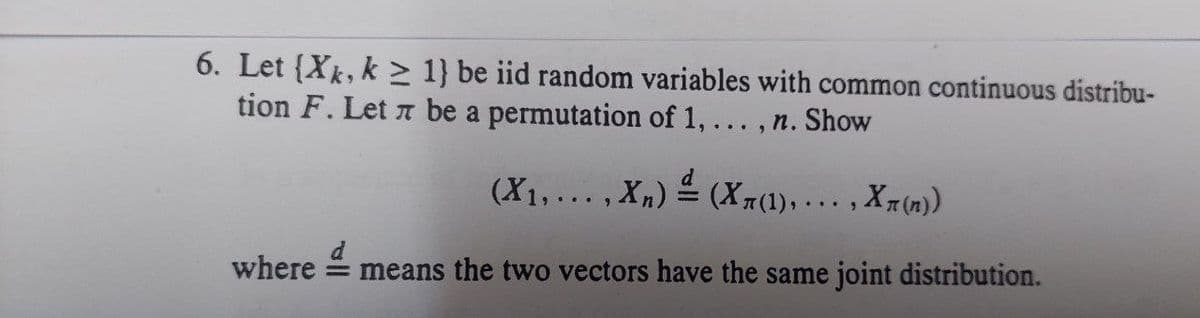 6. Let {Xk, k≥ 1} be iid random variables with common continuous distribu-
tion F. Let 7 be a permutation of 1, n. Show
(X₁,...,xn) = (X(1),..., X(n))
where = means the two vectors have the same joint distribution.
...9