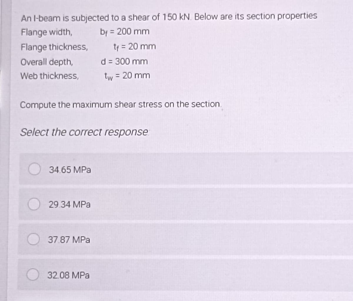 An I-beam is subjected to a shear of 150 kN. Below are its section properties
Flange width,
bf = 200 mm
Flange thickness,
Overall depth,
d = 300 mm
Web thickness,
tw = 20 mm
Compute the maximum shear stress on the section.
Select the correct response
34.65 MPa
29.34 MPa
37.87 MPa
32.08 MPa
tf = 20 mm