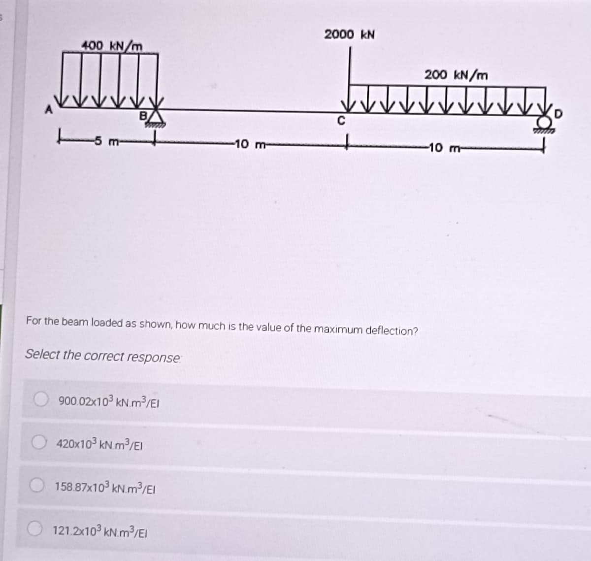 2000 kN
400 kN/m
200 kN/m
mm Jamming
B
C
m-
-10 m
-10 m
For the beam loaded as shown, how much is the value of the maximum deflection?
Select the correct response
900.02x103 kN.m³/El
420x10³ kN.m³/EI
158.87x10³ kN.m³/El
121.2x10³ kN.m³/EI