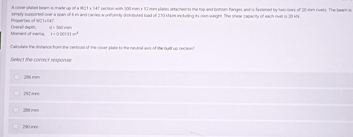 A cover-plated beam is made up of a W21 x 147 section with 300 mm x 12 mm plates attached to the top and bottom flanges and is fastened by two rows of 20 mm rivets. The beam is
simply supported over a span of 6 m and carries a uniformly distributed load of 270 kN/m including its own weight. The shear capacity of each rivet is 30 kN.
Properties of W21x147
Overall depth,
d = 560 mm
Moment of inertia, 1 = 0.00151 m²
Calculate the distance from the centroid of the cover plate to the neutral axis of the built up section?
Select the correct response
286 mm
292 mm
288 mm
290 mm